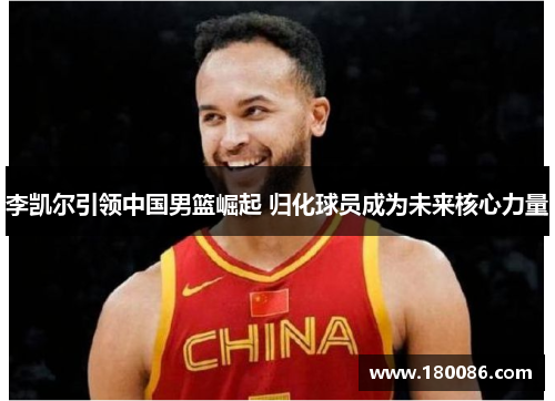 李凯尔引领中国男篮崛起 归化球员成为未来核心力量