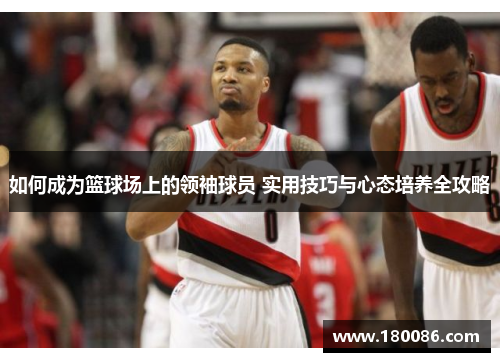 如何成为篮球场上的领袖球员 实用技巧与心态培养全攻略