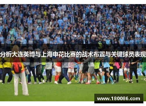 分析大连英博与上海申花比赛的战术布置与关键球员表现