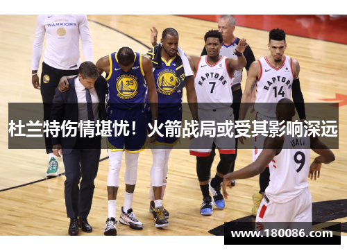 杜兰特伤情堪忧！火箭战局或受其影响深远
