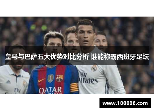 皇马与巴萨五大优势对比分析 谁能称霸西班牙足坛