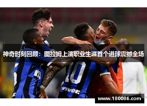 神奇时刻回顾：图拉姆上演职业生涯首个进球震撼全场
