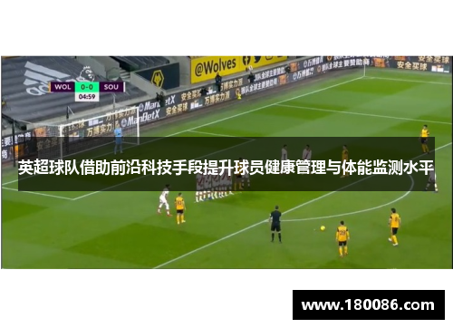英超球队借助前沿科技手段提升球员健康管理与体能监测水平