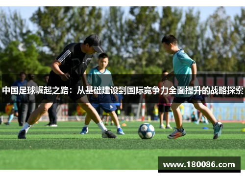 中国足球崛起之路:从基础建设到国际竞争力全面提升的战略探索 中国足球崛起之路:从基础建设到国际竞争力全面提升的战略探索
