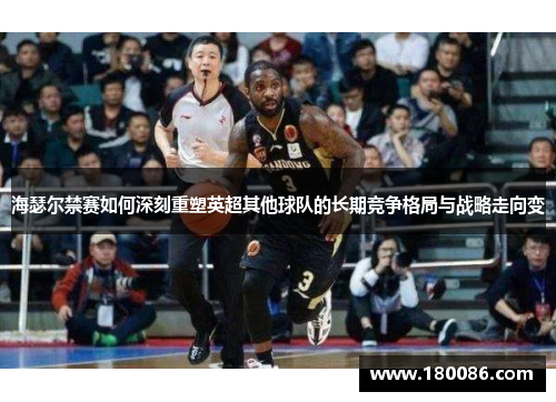 海瑟尔禁赛如何深刻重塑英超其他球队的长期竞争格局与战略走向变 海瑟尔禁赛如何深刻重塑英超其他球队的长期竞争格局与战略走向变