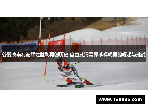 谷爱凌崇礼站辉煌胜利再创历史 自由式滑雪界璀璨明星的崛起与挑战