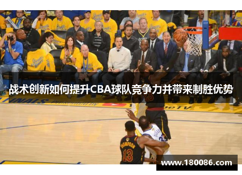 战术创新如何提升CBA球队竞争力并带来制胜优势 战术创新如何提升CBA球队竞争力并带来制胜优势