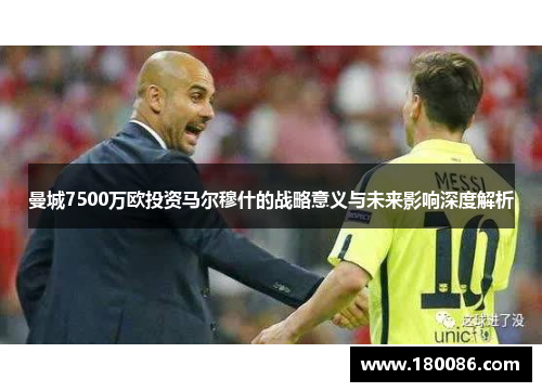 曼城7500万欧投资马尔穆什的战略意义与未来影响深度解析