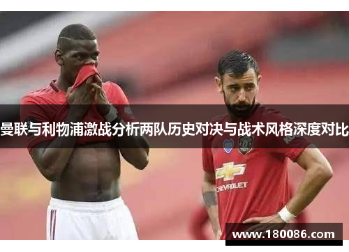 曼联与利物浦激战分析两队历史对决与战术风格深度对比