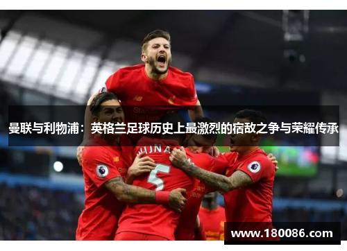 曼联与利物浦：英格兰足球历史上最激烈的宿敌之争与荣耀传承