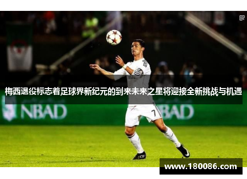 梅西退役标志着足球界新纪元的到来未来之星将迎接全新挑战与机遇
